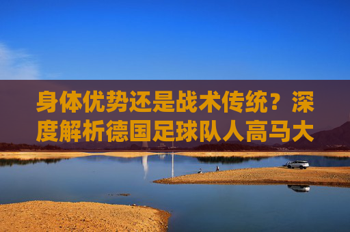 身体优势还是战术传统？深度解析德国足球队人高马大的基因密码