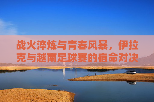 战火淬炼与青春风暴,伊拉克与越南足球赛的宿命对决