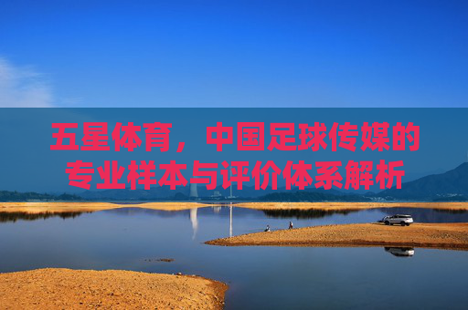 五星体育,中国足球传媒的专业样本与评价体系解析
