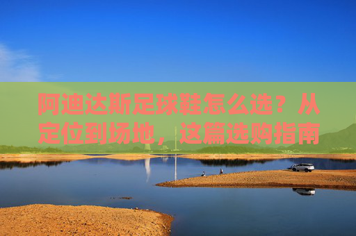 阿迪达斯足球鞋怎么选?从定位到场地,这篇选购指南让你少走弯路