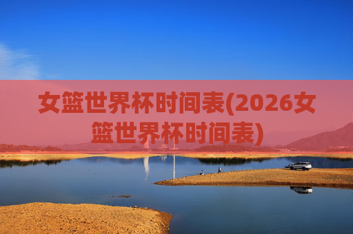 女篮世界杯时间表(2026女篮世界杯时间表)