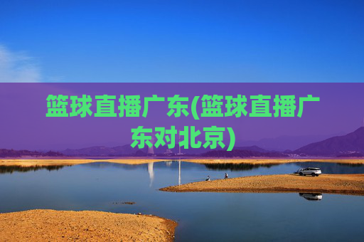 篮球直播广东(篮球直播广东对北京)