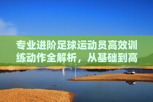 专业进阶足球运动员高效训练动作全解析,从基础到高阶的实战指南