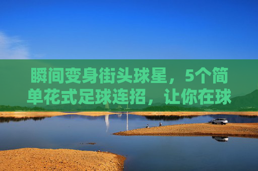 瞬间变身街头球星,5个简单花式足球连招,让你在球场上脱颖而出