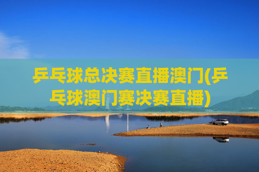 乒乓球总决赛直播澳门(乒乓球澳门赛决赛直播)