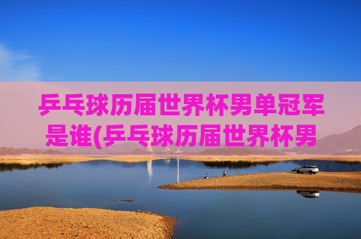 乒乓球历届世界杯男单冠军是谁(乒乓球历届世界杯男单冠军是谁啊)