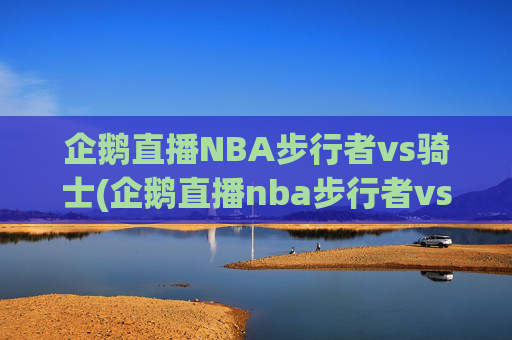 企鹅直播NBA步行者vs骑士(企鹅直播nba步行者vs骑士回放)