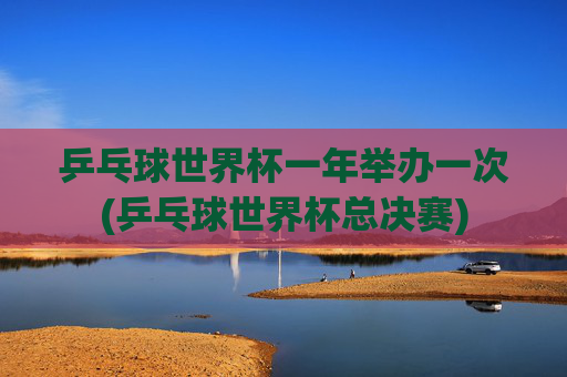 乒乓球世界杯一年举办一次(乒乓球世界杯总决赛)