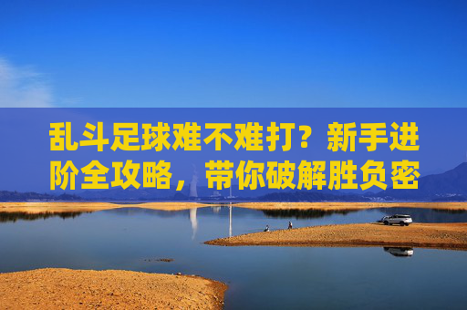 乱斗足球难不难打?新手进阶全攻略,带你破解胜负密码