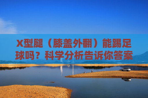 X型腿（膝盖外翻）能踢足球吗？科学分析告诉你答案与应对之策