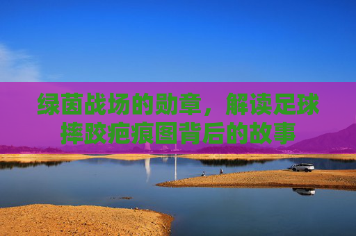 绿茵战场的勋章,解读足球摔跤疤痕图背后的故事