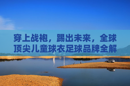 穿上战袍，踢出未来，全球顶尖儿童球衣足球品牌全解析