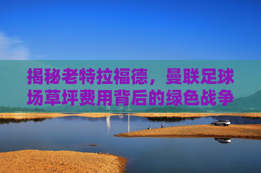 揭秘老特拉福德,曼联足球场草坪费用背后的绿色战争