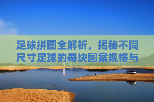 足球拼图全解析,揭秘不同尺寸足球的每块图案规格与制造工艺