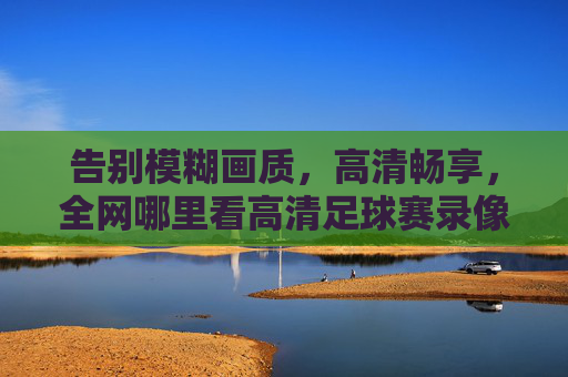 告别模糊画质,高清畅享,全网哪里看高清足球赛录像最靠谱?