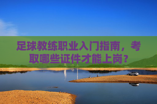 足球教练职业入门指南,考取哪些证件才能上岗?