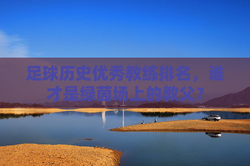 足球历史优秀教练排名,谁才是绿茵场上的教父?