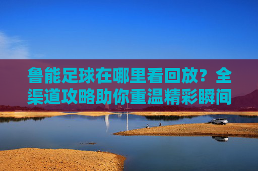 鲁能足球在哪里看回放?全渠道攻略助你重温精彩瞬间