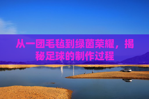 从一团毛毡到绿茵荣耀，揭秘足球的制作过程