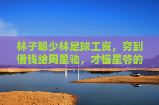 林子聪少林足球工资,穷到借钱给周星驰,才懂星爷的伯乐之心