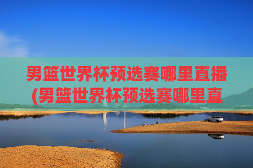 男篮世界杯预选赛哪里直播(男篮世界杯预选赛哪里直播的)