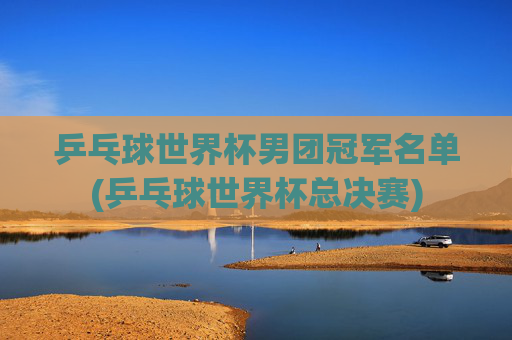 乒乓球世界杯男团冠军名单(乒乓球世界杯总决赛)