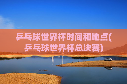 乒乓球世界杯时间和地点(乒乓球世界杯总决赛)
