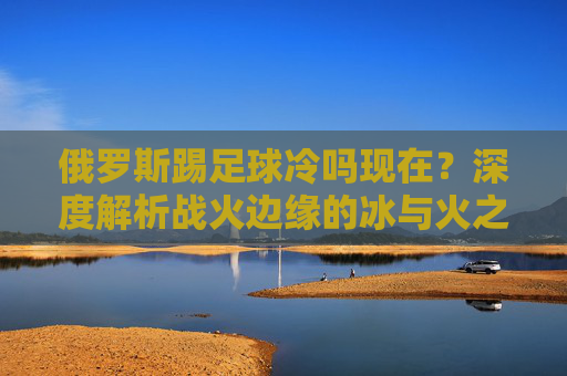 俄罗斯踢足球冷吗现在?深度解析战火边缘的冰与火之歌