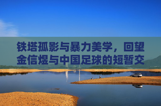 铁塔孤影与暴力美学，回望金信煜与中国足球的短暂交集