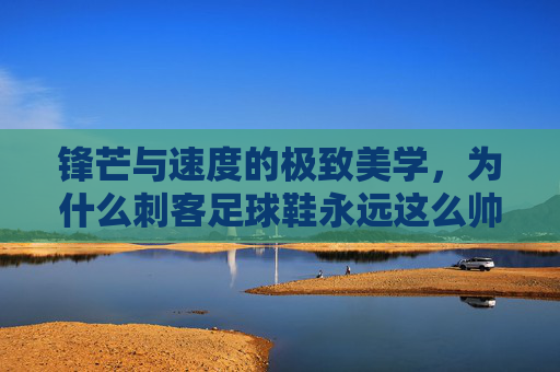 锋芒与速度的极致美学，为什么刺客足球鞋永远这么帅？