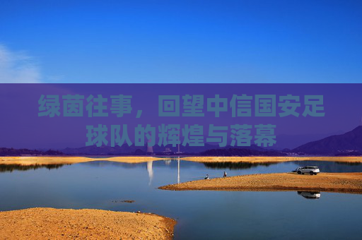 绿茵往事，回望中信国安足球队的辉煌与落幕