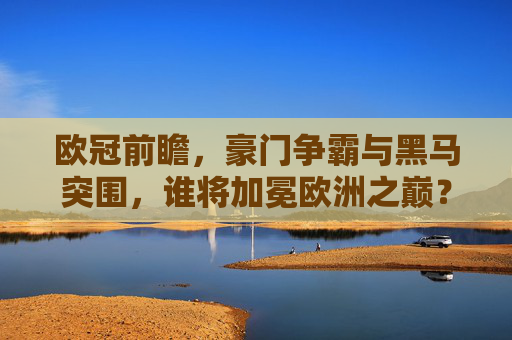 欧冠前瞻，豪门争霸与黑马突围，谁将加冕欧洲之巅？