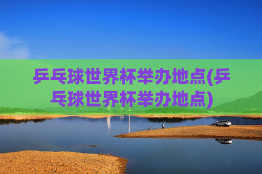 乒乓球世界杯举办地点(乒乓球世界杯举办地点)