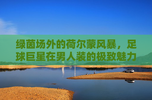 绿茵场外的荷尔蒙风暴，足球巨星在男人装的极致魅力与视觉盛宴