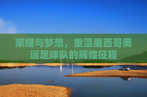 荣耀与梦想，重温墨西哥奥运足球队的辉煌征程