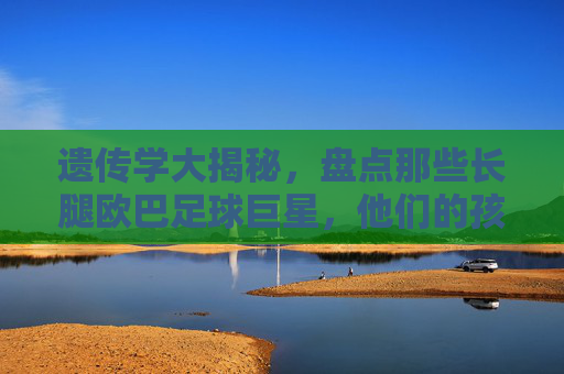 遗传学大揭秘，盘点那些长腿欧巴足球巨星，他们的孩子到底有多高？