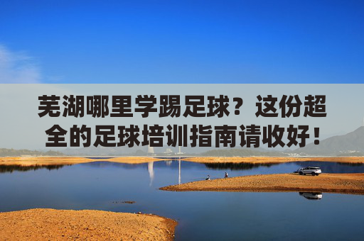 芜湖哪里学踢足球?这份超全的足球培训指南请收好!