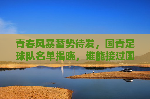 青春风暴蓄势待发，国青足球队名单揭晓，谁能接过国足未来的接力棒？