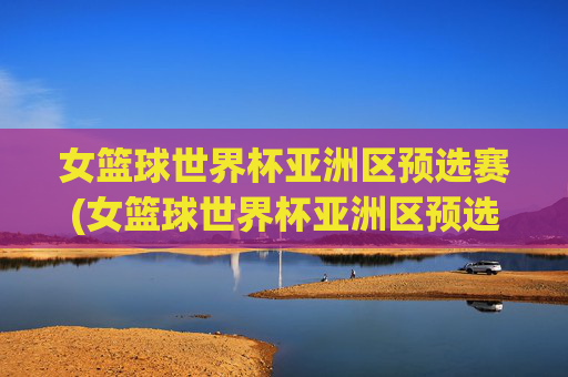 女篮球世界杯亚洲区预选赛(女篮球世界杯亚洲区预选赛程)