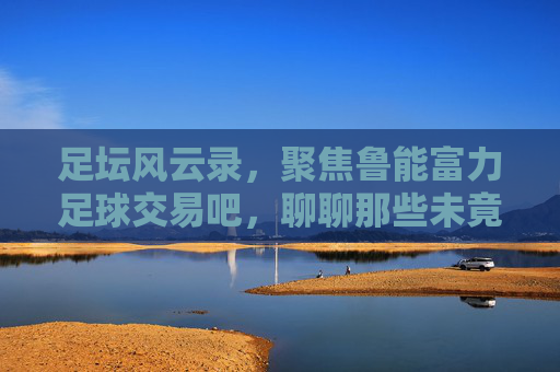 足坛风云录，聚焦鲁能富力足球交易吧，聊聊那些未竟的交易与博弈