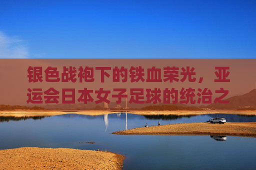 银色战袍下的铁血荣光，亚运会日本女子足球的统治之路