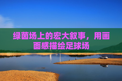 绿茵场上的宏大叙事,用画面感描绘足球场