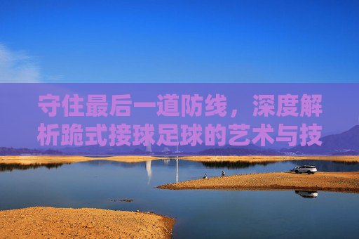 守住最后一道防线，深度解析跪式接球足球的艺术与技巧