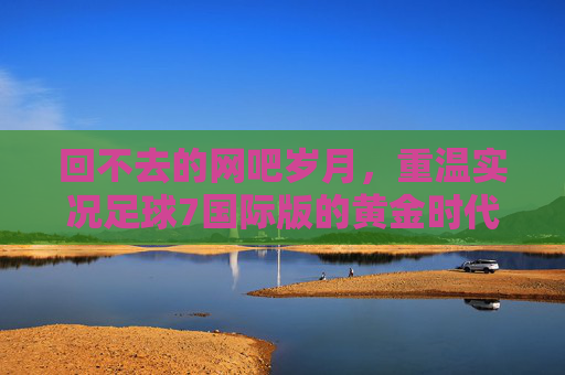 回不去的网吧岁月，重温实况足球7国际版的黄金时代