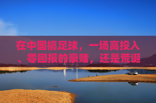 在中国搞足球，一场高投入、零回报的豪赌，还是荒诞的造梦游戏？