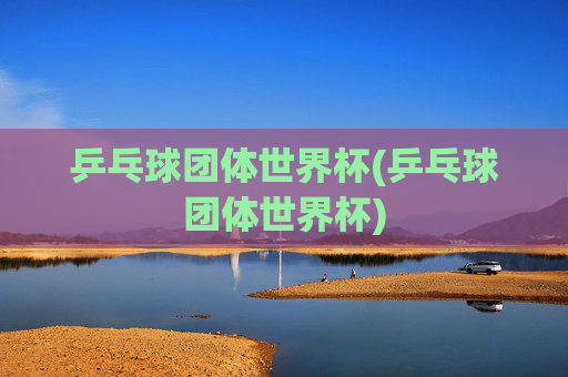 乒乓球团体世界杯(乒乓球团体世界杯)