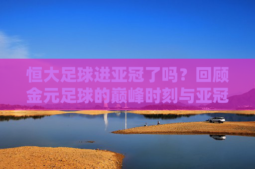 恒大足球进亚冠了吗?回顾金元足球的巅峰时刻与亚冠荣耀