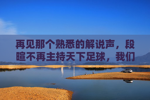 再见那个熟悉的解说声,段暄不再主持天下足球,我们怀念的不仅是节目,更是青春
