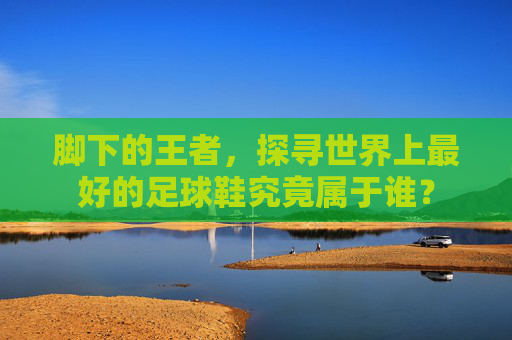 脚下的王者,探寻世界上最好的足球鞋究竟属于谁?