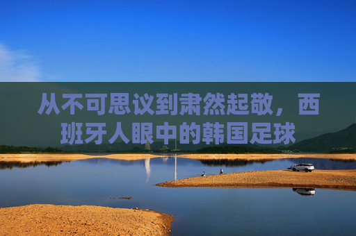 从不可思议到肃然起敬,西班牙人眼中的韩国足球